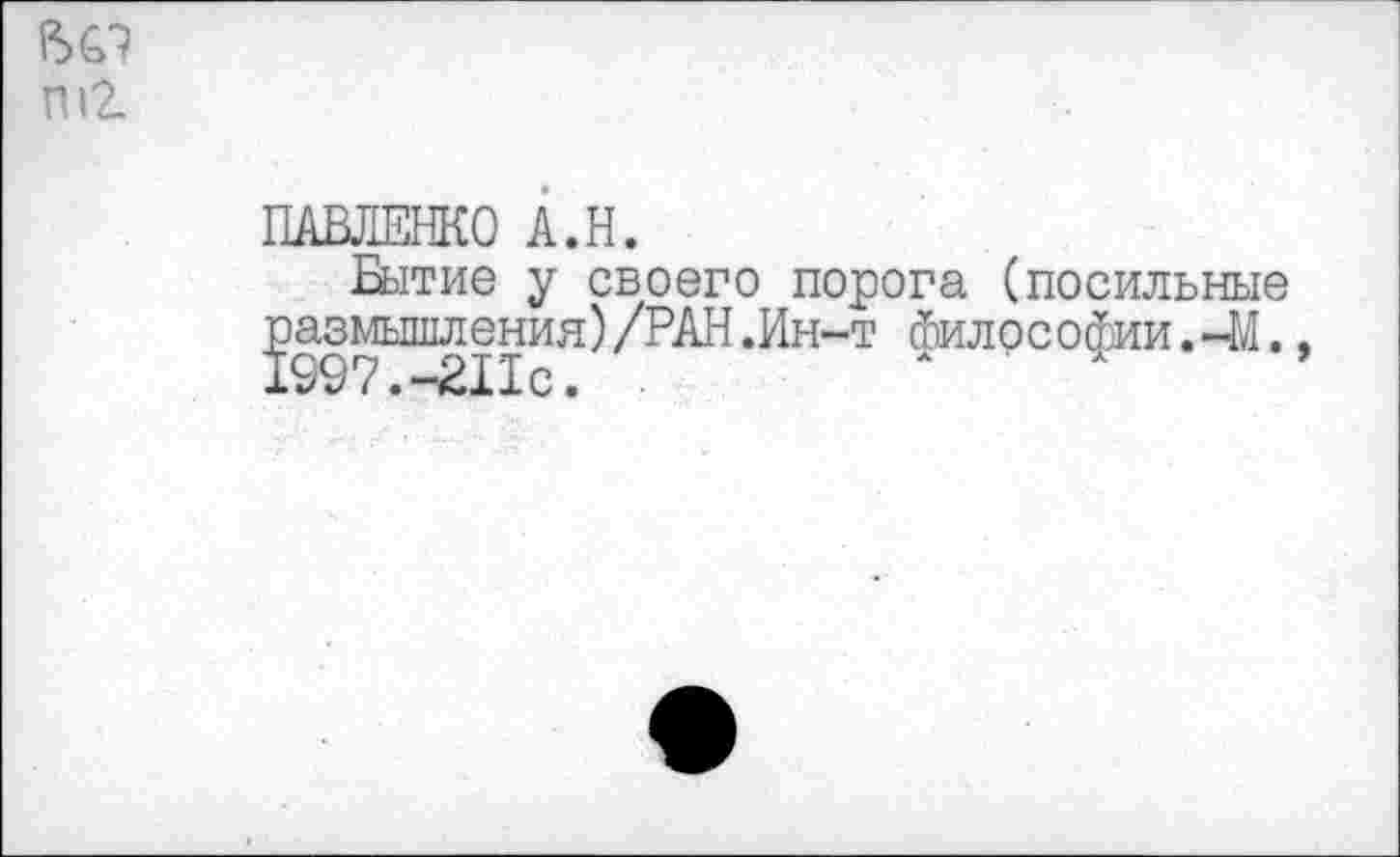 ﻿ПАВЛЕНКО А.Н.
Бытие у своего порога (посильные размышления)/РАН .Ин-т Философии.-41. 1997.-Шс.